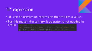 "if" expression
•"if" can be used as an expression that returns a value.
•For this reason the ternary ?: operator is not needed in
Kotlin. val num = 5
val message = if (num % 2 == 0) "even" else "odd"
println("$num is $message") // => 5 is odd
 