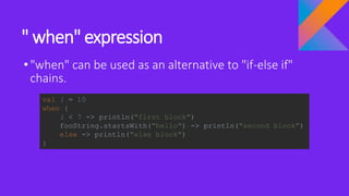 " when" expression
•"when" can be used as an alternative to "if-else if"
chains.
val i = 10
when {
i < 7 -> println("first block")
fooString.startsWith("hello") -> println("second block")
else -> println("else block")
}
 