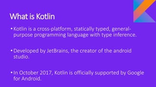 What is Kotlin
•Kotlin is a cross-platform, statically typed, general-
purpose programming language with type inference.
•Developed by JetBrains, the creator of the android
studio.
•In October 2017, Kotlin is officially supported by Google
for Android.
 