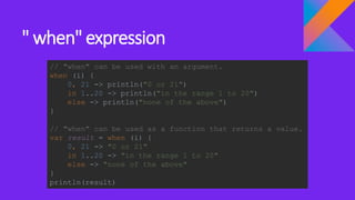 " when" expression
// "when" can be used with an argument.
when (i) {
0, 21 -> println("0 or 21")
in 1..20 -> println("in the range 1 to 20")
else -> println("none of the above")
}
// "when" can be used as a function that returns a value.
var result = when (i) {
0, 21 -> "0 or 21"
in 1..20 -> "in the range 1 to 20"
else -> "none of the above"
}
println(result)
 