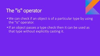 The "is" operator
•We can check if an object is of a particular type by using
the "is" operator.
•If an object passes a type check then it can be used as
that type without explicitly casting it.
 