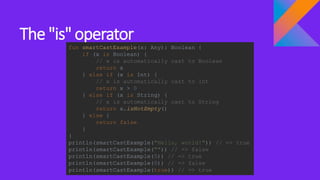 The "is" operator
fun smartCastExample(x: Any): Boolean {
if (x is Boolean) {
// x is automatically cast to Boolean
return x
} else if (x is Int) {
// x is automatically cast to Int
return x > 0
} else if (x is String) {
// x is automatically cast to String
return x.isNotEmpty()
} else {
return false
}
}
println(smartCastExample("Hello, world!")) // => true
println(smartCastExample("")) // => false
println(smartCastExample(5)) // => true
println(smartCastExample(0)) // => false
println(smartCastExample(true)) // => true
 
