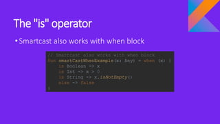 The "is" operator
•Smartcast also works with when block
// Smartcast also works with when block
fun smartCastWhenExample(x: Any) = when (x) {
is Boolean -> x
is Int -> x > 0
is String -> x.isNotEmpty()
else -> false
}
 
