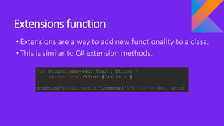 Extensions function
•Extensions are a way to add new functionality to a class.
•This is similar to C# extension methods.
fun String.remove(c: Char): String {
return this.filter { it != c }
}
println("Hello, world!".remove('l')) // => Heo, word!
 