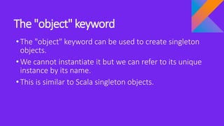 The "object" keyword
•The "object" keyword can be used to create singleton
objects.
•We cannot instantiate it but we can refer to its unique
instance by its name.
•This is similar to Scala singleton objects.
 