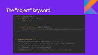 The "object" keyword
object ObjectExample {
fun hello(): String {
return "hello"
}
override fun toString(): String {
return "Hello, it's me, ${ObjectExample::class.simpleName}"
}
}
fun useSingletonObject() {
println(ObjectExample.hello()) // => hello
// In Kotlin, "Any" is the root of the class hierarchy,
// just like "Object" is in Java
val someRef: Any = ObjectExample
println(someRef) // => Hello, it's me, ObjectExample
}
 