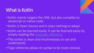 What is Kotlin
•Kotlin mainly targets the JVM, but also compiles to
JavaScript or native code.
•Kotlin is Open Source and it costs nothing to adopt.
•Kotlin can be learned easily. It can be learned easily by
simply reading the language reference.
•The syntax is clean and intuitive(easy to use and
understand).
•Type inference allows its syntax to be more concise.
 
