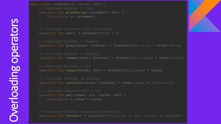 Overloadingoperators
data class Counter(var value: Int) {
// overload Counter += Int
operator fun plusAssign(increment: Int) {
this.value += increment
}
// overload Counter++ and ++Counter
operator fun inc() = Counter(value + 1)
// overload Counter + Counter
operator fun plus(other: Counter) = Counter(this.value + other.value)
// overload Counter * Counter
operator fun times(other: Counter) = Counter(this.value * other.value)
// overload Counter * Int
operator fun times(value: Int) = Counter(this.value * value)
// overload Counter in Counter
operator fun contains(other: Counter) = other.value == this.value
// overload Counter[Int] = Int
operator fun set(index: Int, value: Int) {
this.value = index + value
}
// overload Counter instance invocation
operator fun invoke() = println("The value of the counter is $value")
}
 