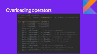 Overloading operators
// overload -Counter
operator fun Counter.unaryMinus() = Counter(-this.value)
fun operatorOverloadingDemo() {
var counter1 = Counter(0)
var counter2 = Counter(5)
counter1 += 7
println(counter1) // => Counter(value=7)
println(counter1 + counter2) // => Counter(value=12)
println(counter1 * counter2) // => Counter(value=35)
println(counter2 * 2) // => Counter(value=10)
println(counter1 in Counter(5)) // => false
println(counter1 in Counter(7)) // => true
counter1[26] = 10
println(counter1) // => Counter(value=36)
counter1() // => The value of the counter is 36
println(-counter2) // => Counter(value=-5)
}
 