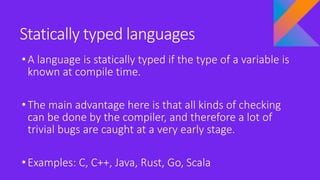 Statically typed languages
•A language is statically typed if the type of a variable is
known at compile time.
•The main advantage here is that all kinds of checking
can be done by the compiler, and therefore a lot of
trivial bugs are caught at a very early stage.
•Examples: C, C++, Java, Rust, Go, Scala
 