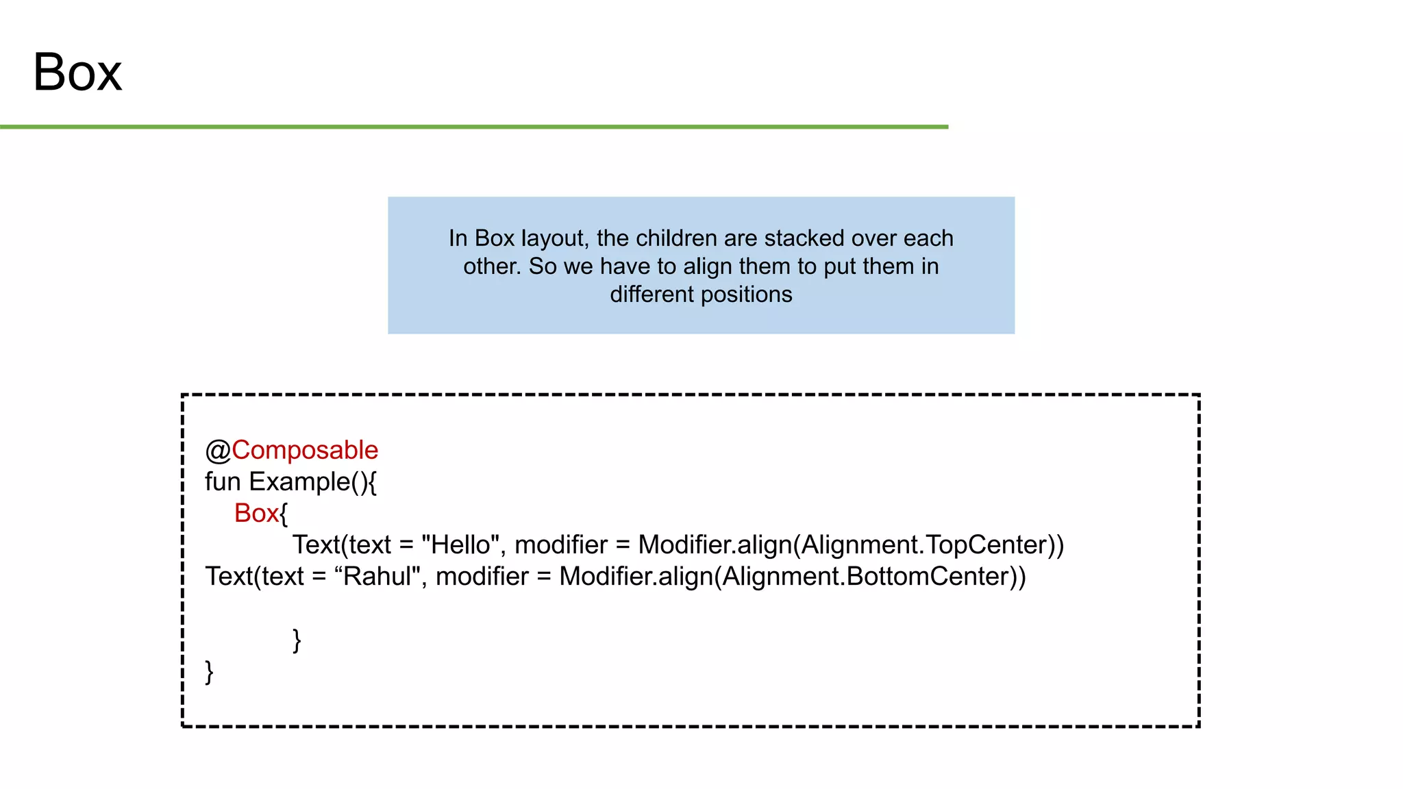 Box
@Composable
fun Example(){
Box{
Text(text = "Hello", modifier = Modifier.align(Alignment.TopCenter))
Text(text = “Rahul", modifier = Modifier.align(Alignment.BottomCenter))
}
}
In Box layout, the children are stacked over each
other. So we have to align them to put them in
different positions
 