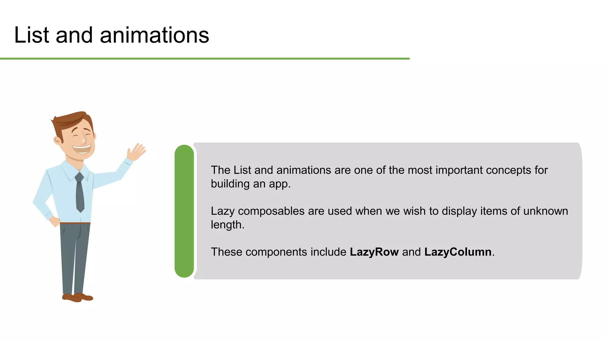 List and animations
The List and animations are one of the most important concepts for
building an app.
Lazy composables are used when we wish to display items of unknown
length.
These components include LazyRow and LazyColumn.
 
