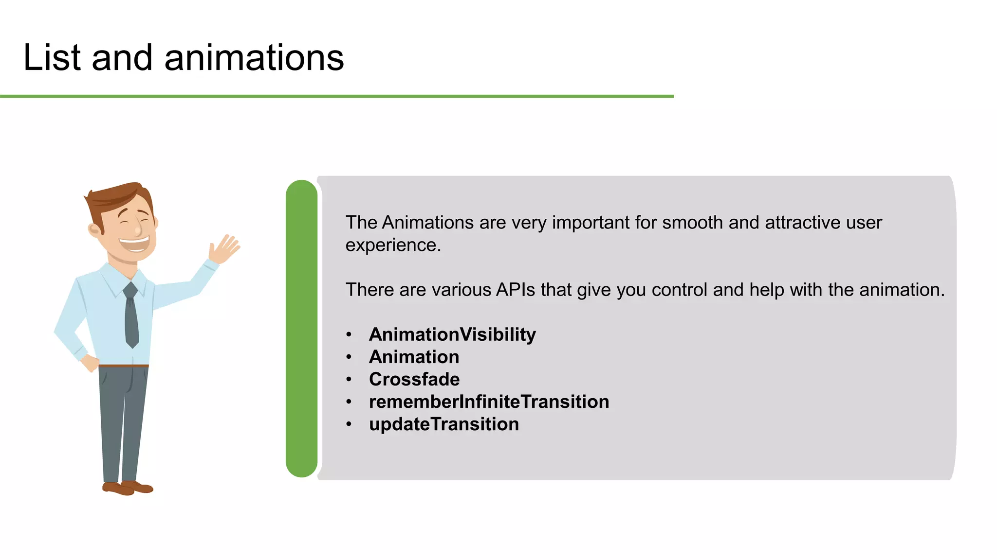 List and animations
The Animations are very important for smooth and attractive user
experience.
There are various APIs that give you control and help with the animation.
• AnimationVisibility
• Animation
• Crossfade
• rememberInfiniteTransition
• updateTransition
 