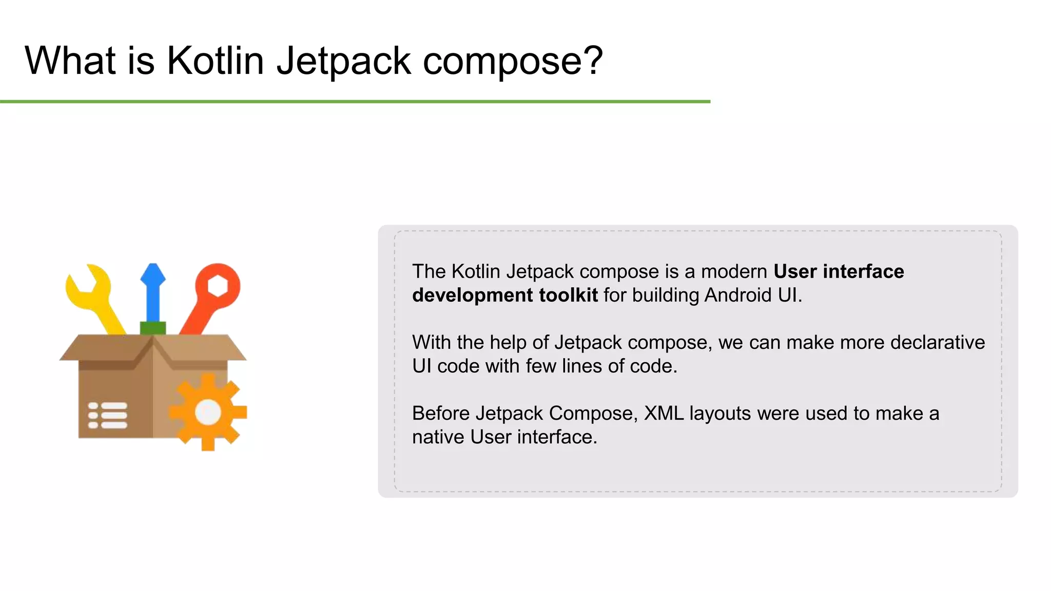 What is Kotlin Jetpack compose?
The Kotlin Jetpack compose is a modern User interface
development toolkit for building Android UI.
With the help of Jetpack compose, we can make more declarative
UI code with few lines of code.
Before Jetpack Compose, XML layouts were used to make a
native User interface.
 