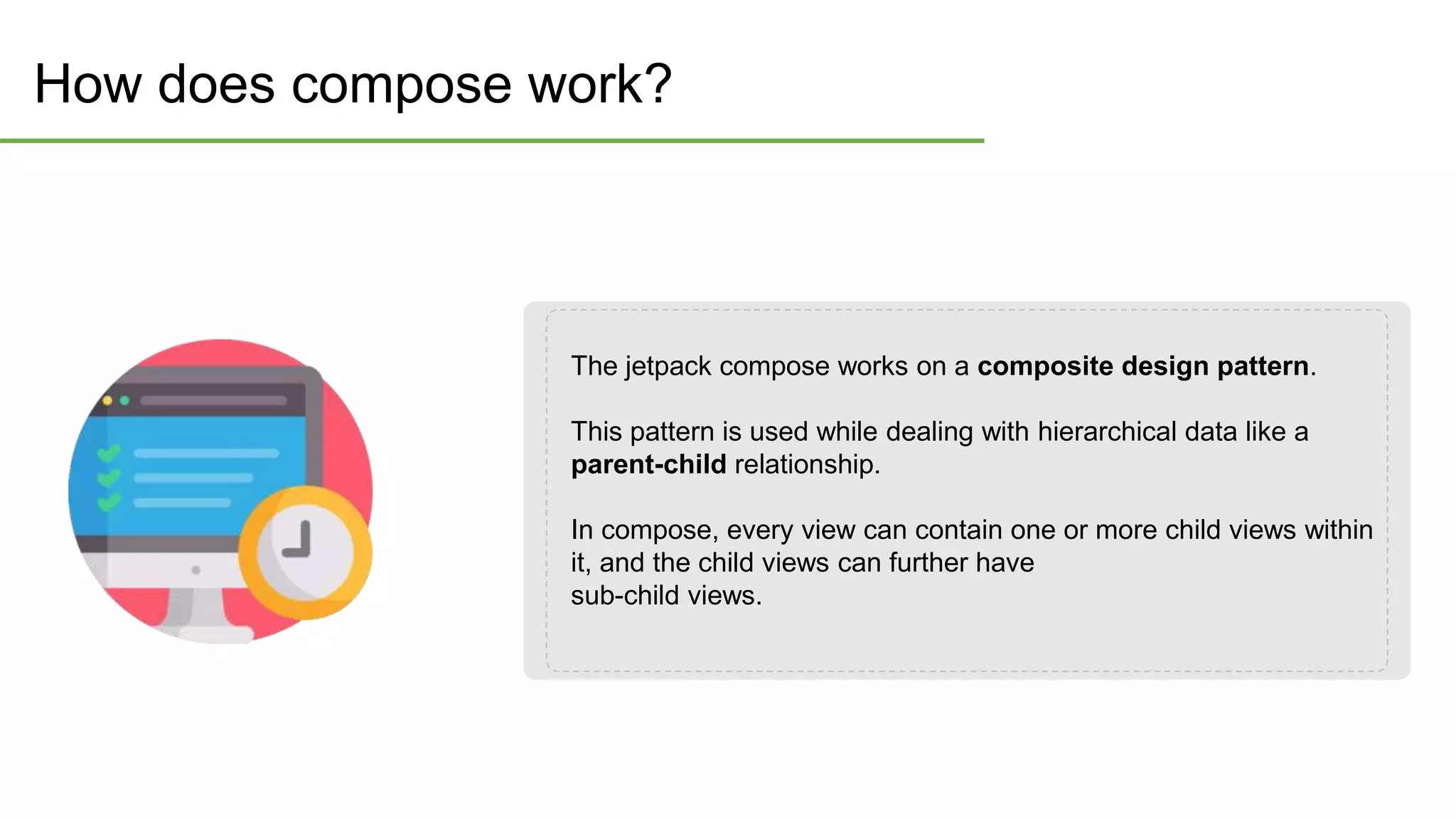 How does compose work?
The jetpack compose works on a composite design pattern.
This pattern is used while dealing with hierarchical data like a
parent-child relationship.
In compose, every view can contain one or more child views within
it, and the child views can further have
sub-child views.
 