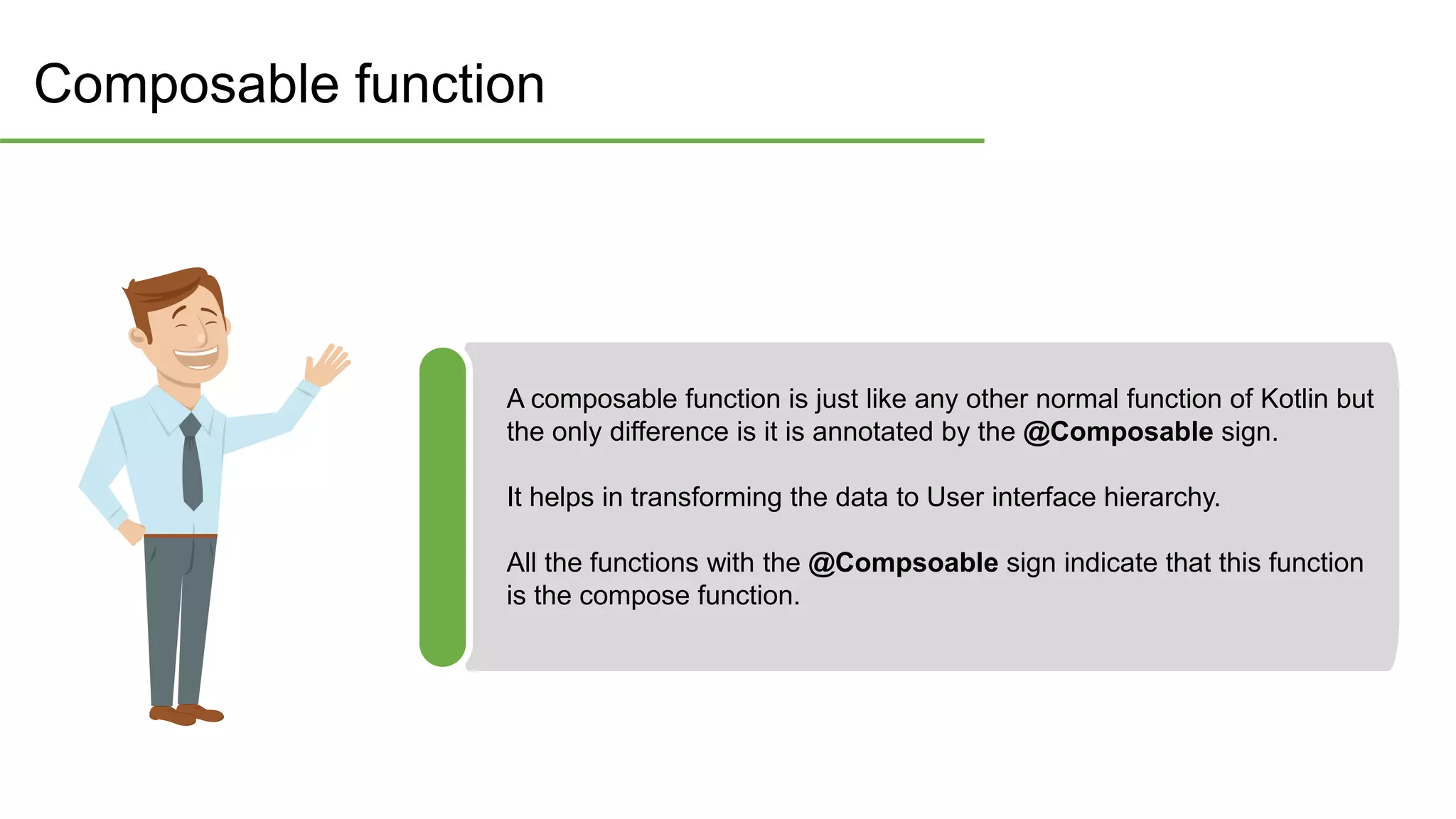Composable function
A composable function is just like any other normal function of Kotlin but
the only difference is it is annotated by the @Composable sign.
It helps in transforming the data to User interface hierarchy.
All the functions with the @Compsoable sign indicate that this function
is the compose function.
 