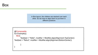 Box
@Composable
fun Example(){
Box{
Text(text = "Hello", modifier = Modifier.align(Alignment.TopCenter))
Text(text = “Rahul", modifier = Modifier.align(Alignment.BottomCenter))
}
}
In Box layout, the children are stacked over each
other. So we have to align them to put them in
different positions
 