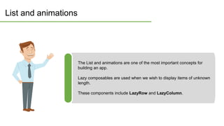 List and animations
The List and animations are one of the most important concepts for
building an app.
Lazy composables are used when we wish to display items of unknown
length.
These components include LazyRow and LazyColumn.
 