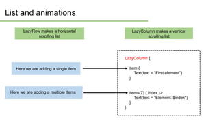 List and animations
Here we are adding a single item
Here we are adding a multiple items
LazyColumn {
item {
Text(text = "First element")
}
items(7) { index ->
Text(text = “Element: $index")
}
}
LazyRow makes a horizontal
scrolling list
LazyColumn makes a vertical
scrolling list
Here we are adding a multiple items
 