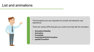 List and animations
The Animations are very important for smooth and attractive user
experience.
There are various APIs that give you control and help with the animation.
• AnimationVisibility
• Animation
• Crossfade
• rememberInfiniteTransition
• updateTransition
 