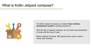 What is Kotlin Jetpack compose?
The Kotlin Jetpack compose is a modern User interface
development toolkit for building Android UI.
With the help of Jetpack compose, we can make more declarative
UI code with few lines of code.
Before Jetpack Compose, XML layouts were used to make a
native User interface.
 