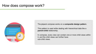 How does compose work?
The jetpack compose works on a composite design pattern.
This pattern is used while dealing with hierarchical data like a
parent-child relationship.
In compose, every view can contain one or more child views within
it, and the child views can further have
sub-child views.
 