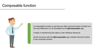 Composable function
A composable function is just like any other normal function of Kotlin but
the only difference is it is annotated by the @Composable sign.
It helps in transforming the data to User interface hierarchy.
All the functions with the @Compsoable sign indicate that this function
is the compose function.
 