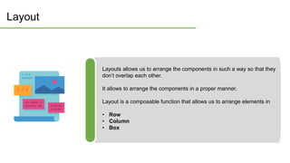 Layout
Layouts allows us to arrange the components in such a way so that they
don’t overlap each other.
It allows to arrange the components in a proper manner.
Layout is a composable function that allows us to arrange elements in
• Row
• Column
• Box
 