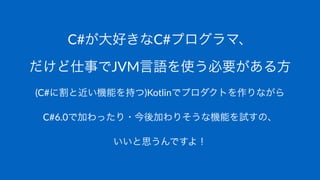 C#が大好きなC#プログラマ、
だけど仕事でJVM言語を使う必要がある方
(C#に割と近い機能を持つ)Kotlinでプロダクトを作りながら
C#6.0で加わったり・今後加わりそうな機能を試すの、
いいと思うんですよ！
 
