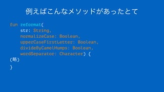 例えばこんなメソッドがあったとて
fun reformat(
str: String,
normalizeCase: Boolean,
upperCaseFirstLetter: Boolean,
divideByCamelHumps: Boolean,
wordSeparator: Character) {
(略)
}
 
