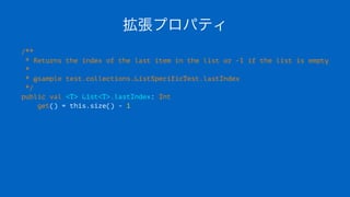 拡張プロパティ
/**
* Returns the index of the last item in the list or -1 if the list is empty
*
* @sample test.collections.ListSpecificTest.lastIndex
*/
public val <T> List<T>.lastIndex: Int
get() = this.size() - 1
 