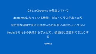 C#とかGroovyとか勉強していて
deprecateになっている機能・文法・クラスがあったり
歴史的な経緯で変えられないものが多いのがちょいつらい
Kotlinはそれらの失敗から学んだり、破壊的な変更ができたりす
る
のかな(?)
 