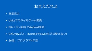 おまえだれよ
• 室星亮太
• Unityでモバイルゲーム開発
• 3年くらい前までAndroid開発
• C#(Unityだと、dynamicやasyncなどは使えない)
• 26歳、プログラマ4年目
 