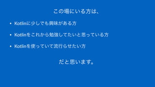 この場にいる方は、
• Kotlinに少しでも興味がある方
• Kotlinをこれから勉強してたいと思っている方
• Kotlinを使っていて流行らせたい方
だと思います。
 