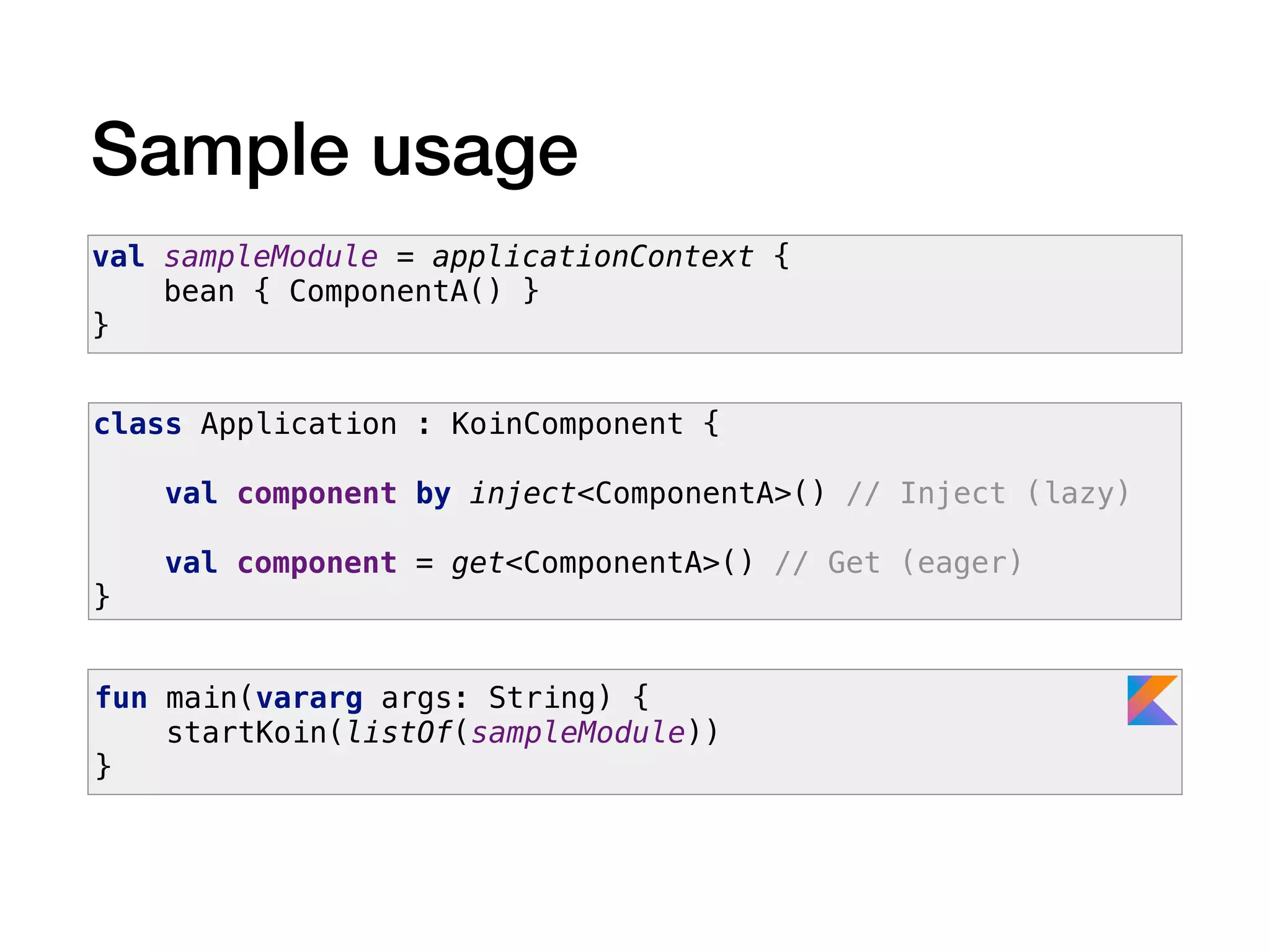 Sample usage
val sampleModule = applicationContext {
bean { ComponentA() }
}
class Application : KoinComponent {
val component by inject<ComponentA>() // Inject (lazy)
val component = get<ComponentA>() // Get (eager)
}
fun main(vararg args: String) {
startKoin(listOf(sampleModule))
}
 