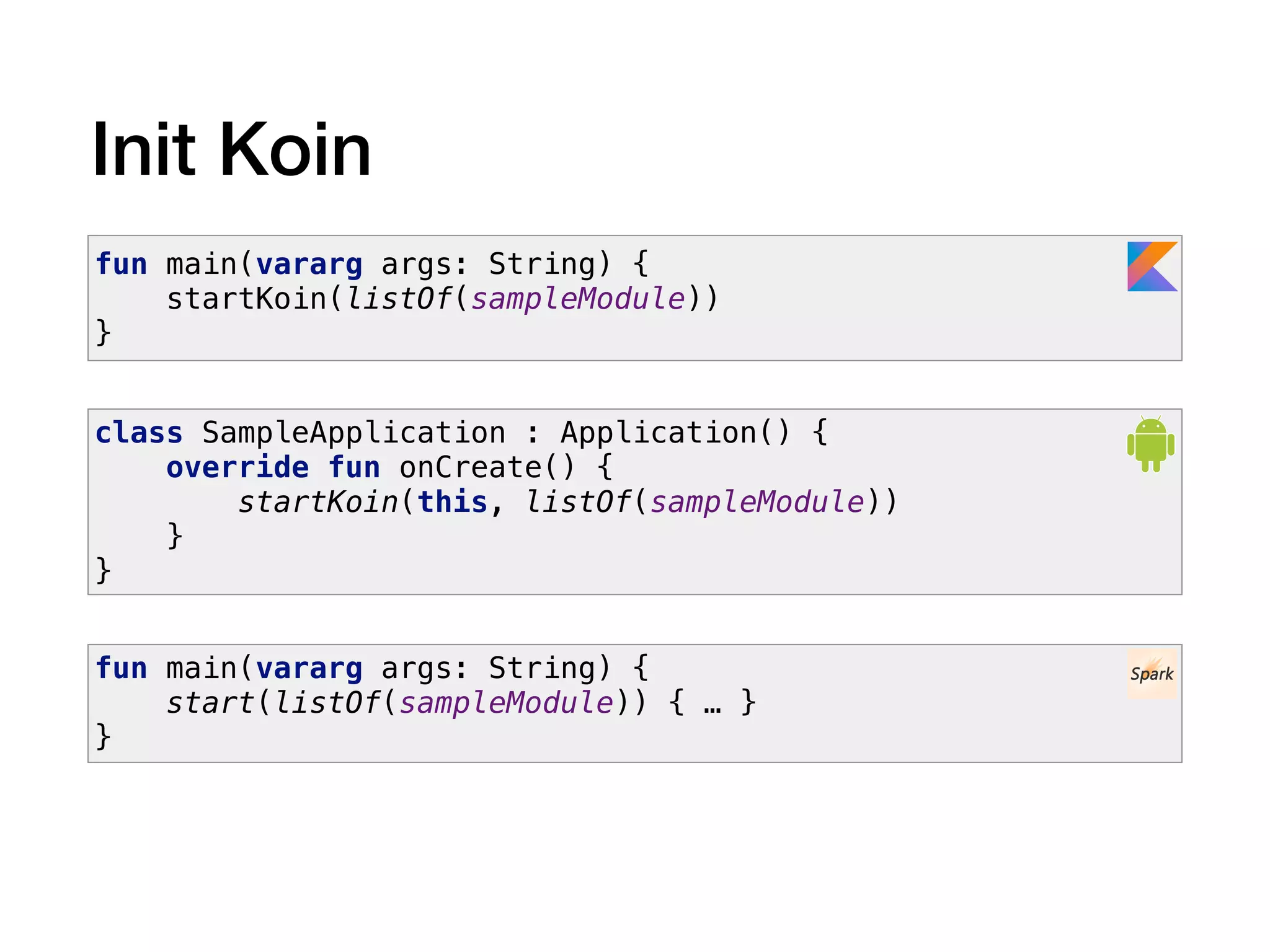Init Koin
class SampleApplication : Application() {
override fun onCreate() {
startKoin(this, listOf(sampleModule))
}
}
fun main(vararg args: String) {
startKoin(listOf(sampleModule))
}
fun main(vararg args: String) {
start(listOf(sampleModule)) { … }
}
 