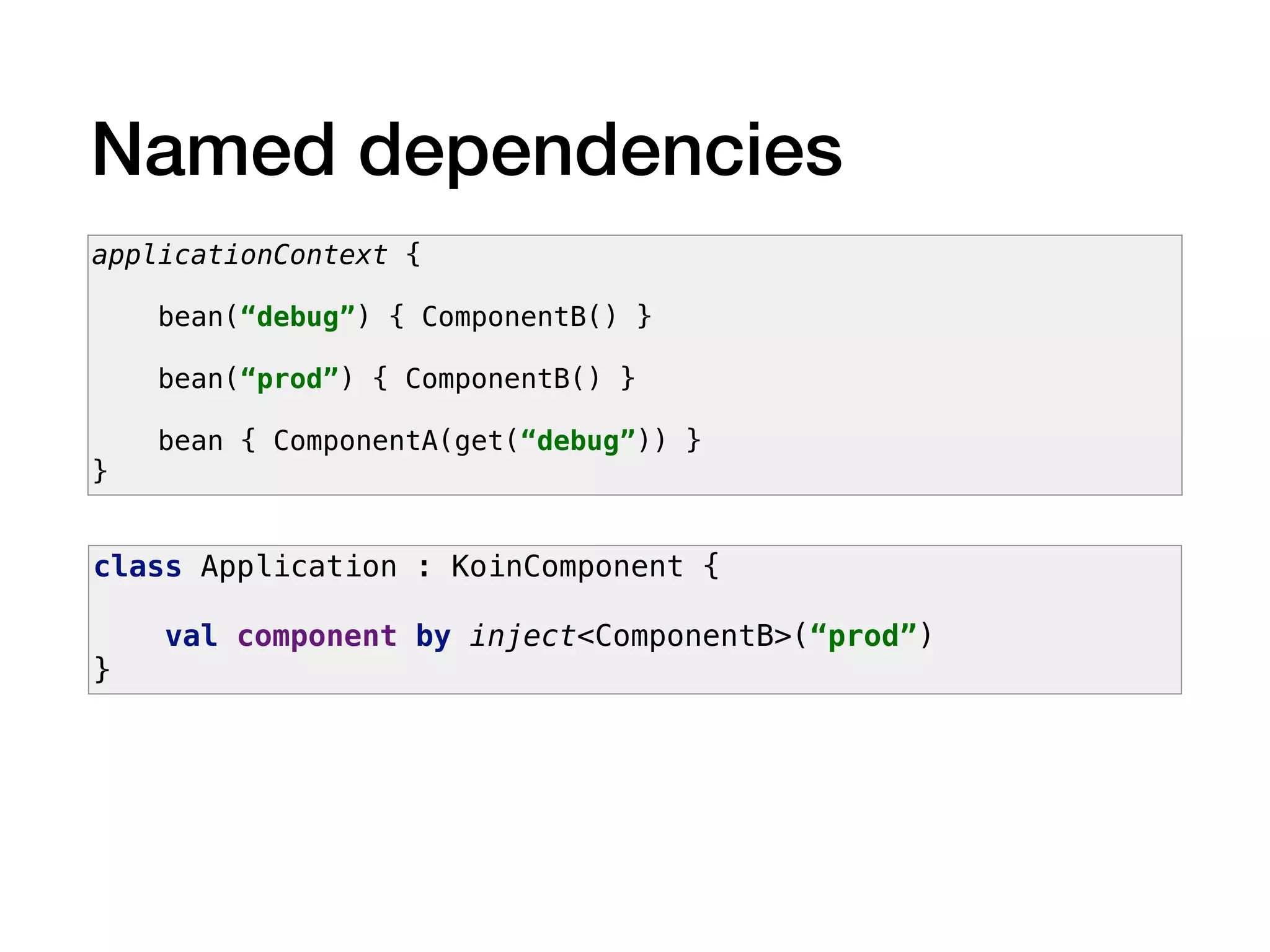 Named dependencies
applicationContext {
bean(“debug”) { ComponentB() }
bean(“prod”) { ComponentB() }
bean { ComponentA(get(“debug”)) }
}
class Application : KoinComponent {
val component by inject<ComponentB>(“prod”)
}
 