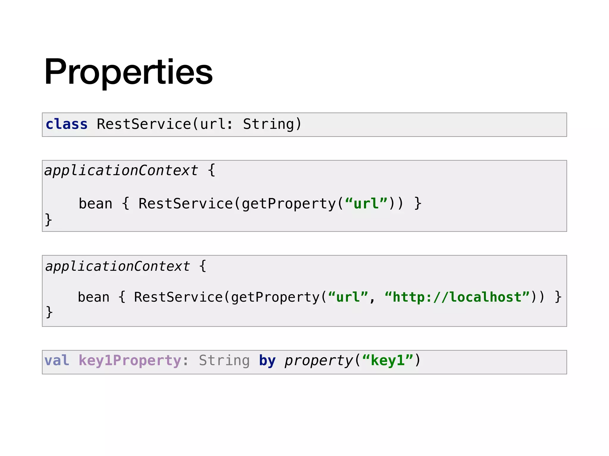 Properties
applicationContext {
bean { RestService(getProperty(“url”)) }
}
class RestService(url: String)
applicationContext {
bean { RestService(getProperty(“url”, “http://localhost”)) }
}
val key1Property: String by property(“key1”)
 