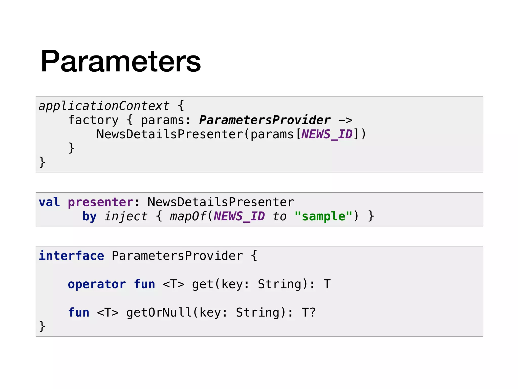 Parameters
applicationContext {
factory { params: ParametersProvider ->
NewsDetailsPresenter(params[NEWS_ID])
}
}
val presenter: NewsDetailsPresenter
by inject { mapOf(NEWS_ID to "sample") }
interface ParametersProvider {
operator fun <T> get(key: String): T
fun <T> getOrNull(key: String): T?
}
 