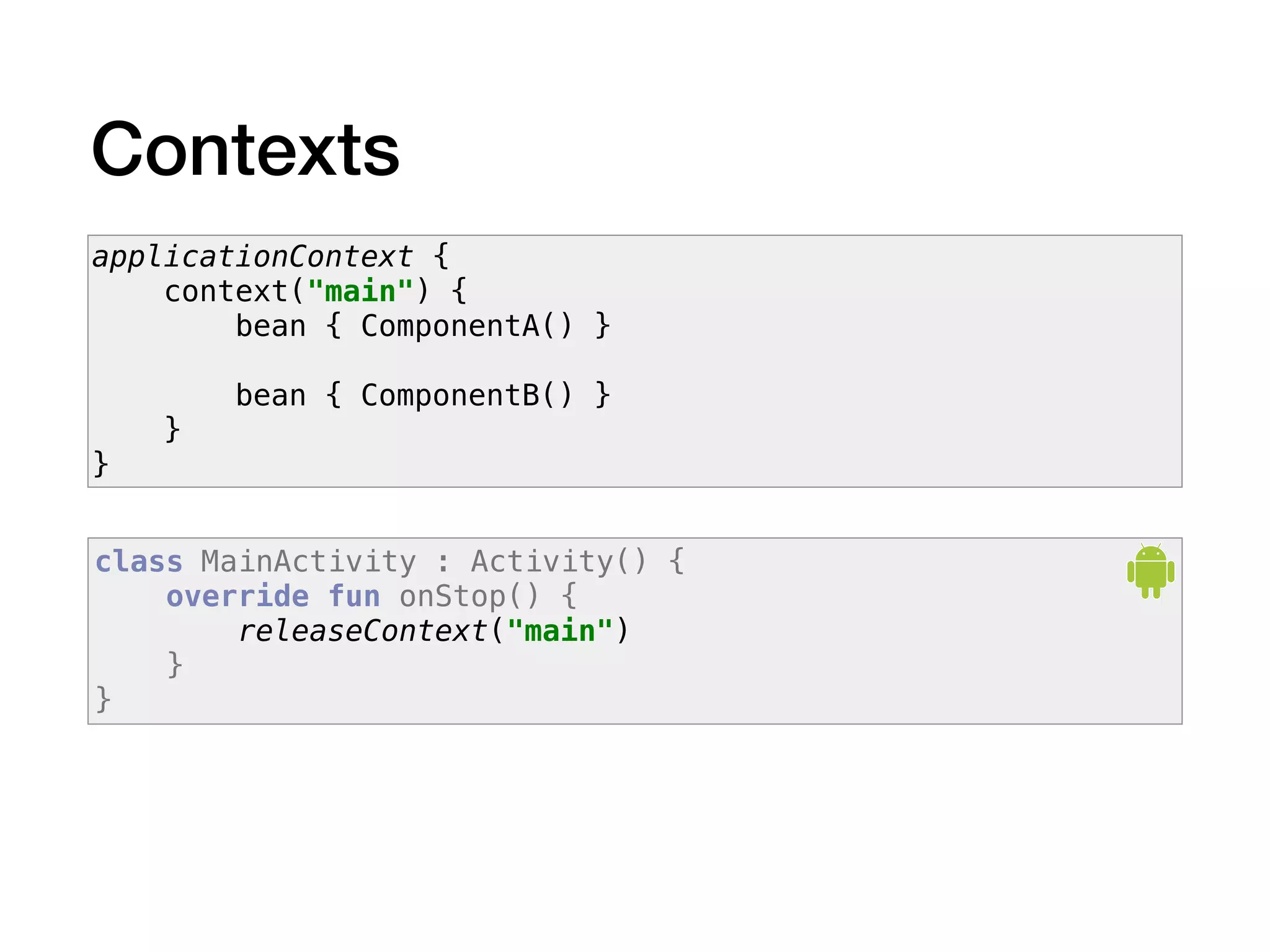 Contexts
applicationContext {
context("main") {
bean { ComponentA() }
bean { ComponentB() }
}
}
class MainActivity : Activity() {
override fun onStop() {
releaseContext("main")
}
}
 