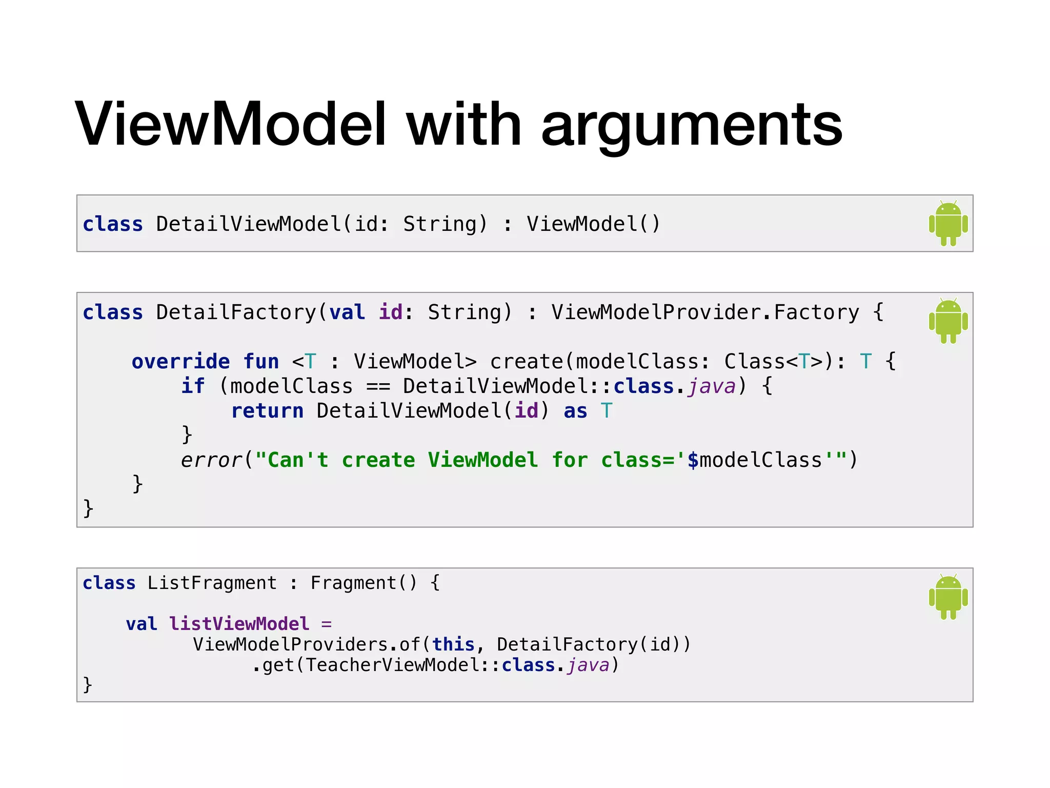 ViewModel with arguments
class DetailViewModel(id: String) : ViewModel()
class DetailFactory(val id: String) : ViewModelProvider.Factory {
override fun <T : ViewModel> create(modelClass: Class<T>): T {
if (modelClass == DetailViewModel::class.java) {
return DetailViewModel(id) as T
}
error("Can't create ViewModel for class='$modelClass'")
}
}
class ListFragment : Fragment() {
val listViewModel =
ViewModelProviders.of(this, DetailFactory(id))
.get(TeacherViewModel::class.java)
}
 
