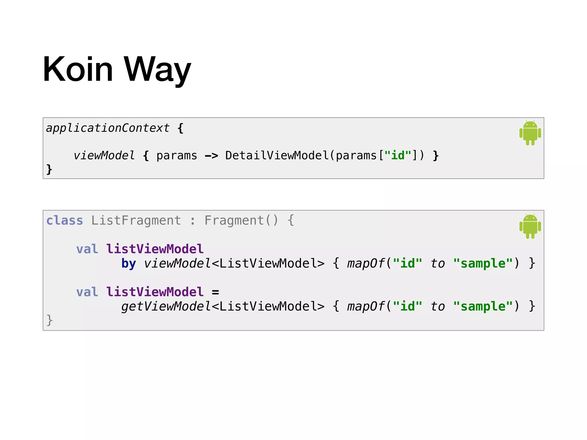 Koin Way
applicationContext {
viewModel { params -> DetailViewModel(params["id"]) }
}
class ListFragment : Fragment() {
val listViewModel
by viewModel<ListViewModel> { mapOf("id" to "sample") }
val listViewModel =
getViewModel<ListViewModel> { mapOf("id" to "sample") }
}
 