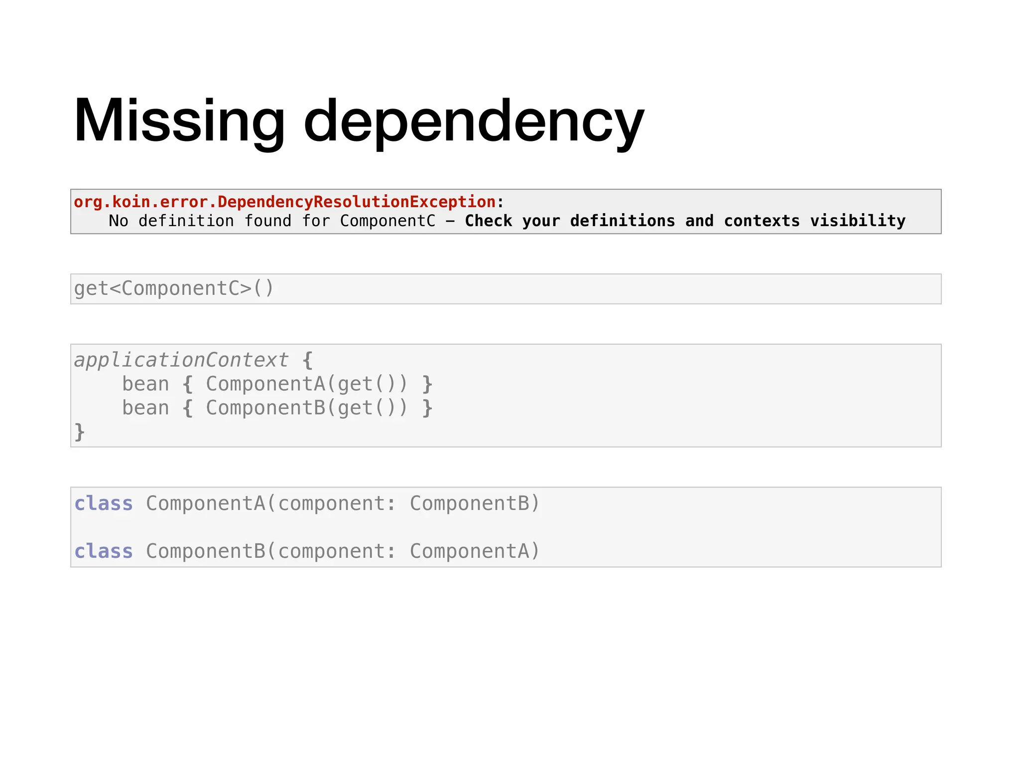 Missing dependency
applicationContext {
bean { ComponentA(get()) }
bean { ComponentB(get()) }
}
class ComponentA(component: ComponentB)
class ComponentB(component: ComponentA)
get<ComponentC>()
org.koin.error.DependencyResolutionException:
No definition found for ComponentC - Check your definitions and contexts visibility
 