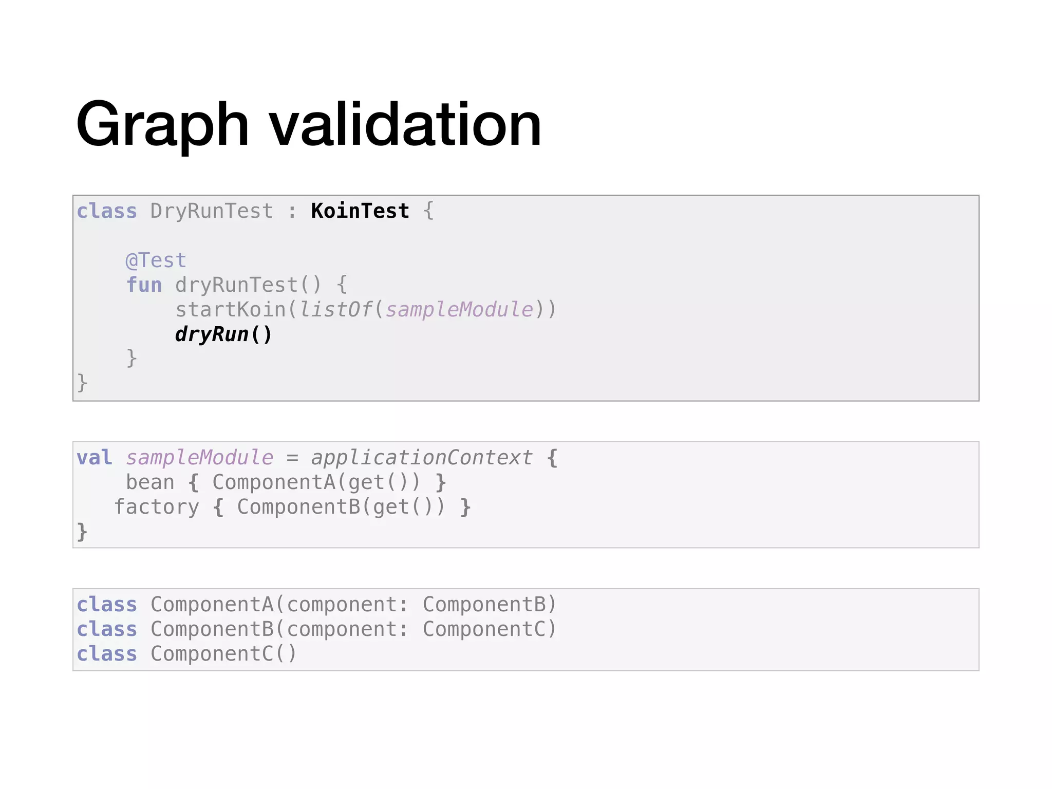 Graph validation
class ComponentA(component: ComponentB)
class ComponentB(component: ComponentC)
class ComponentC()
val sampleModule = applicationContext {
bean { ComponentA(get()) }
factory { ComponentB(get()) }
}
class DryRunTest : KoinTest {
@Test
fun dryRunTest() {
startKoin(listOf(sampleModule))
dryRun()
}
}
 