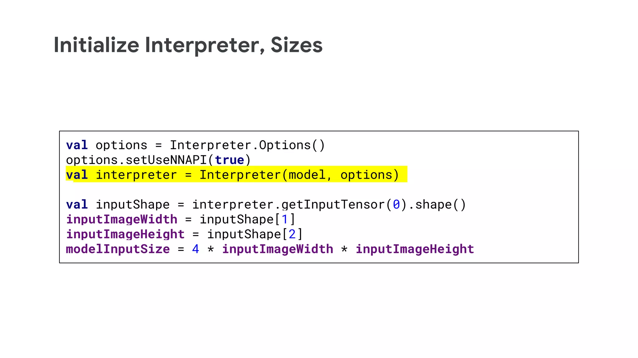 Initialize Interpreter, Sizes
val options = Interpreter.Options()
options.setUseNNAPI(true)
val interpreter = Interpreter(model, options)
val inputShape = interpreter.getInputTensor(0).shape()
inputImageWidth = inputShape[1]
inputImageHeight = inputShape[2]
modelInputSize = 4 * inputImageWidth * inputImageHeight
 
