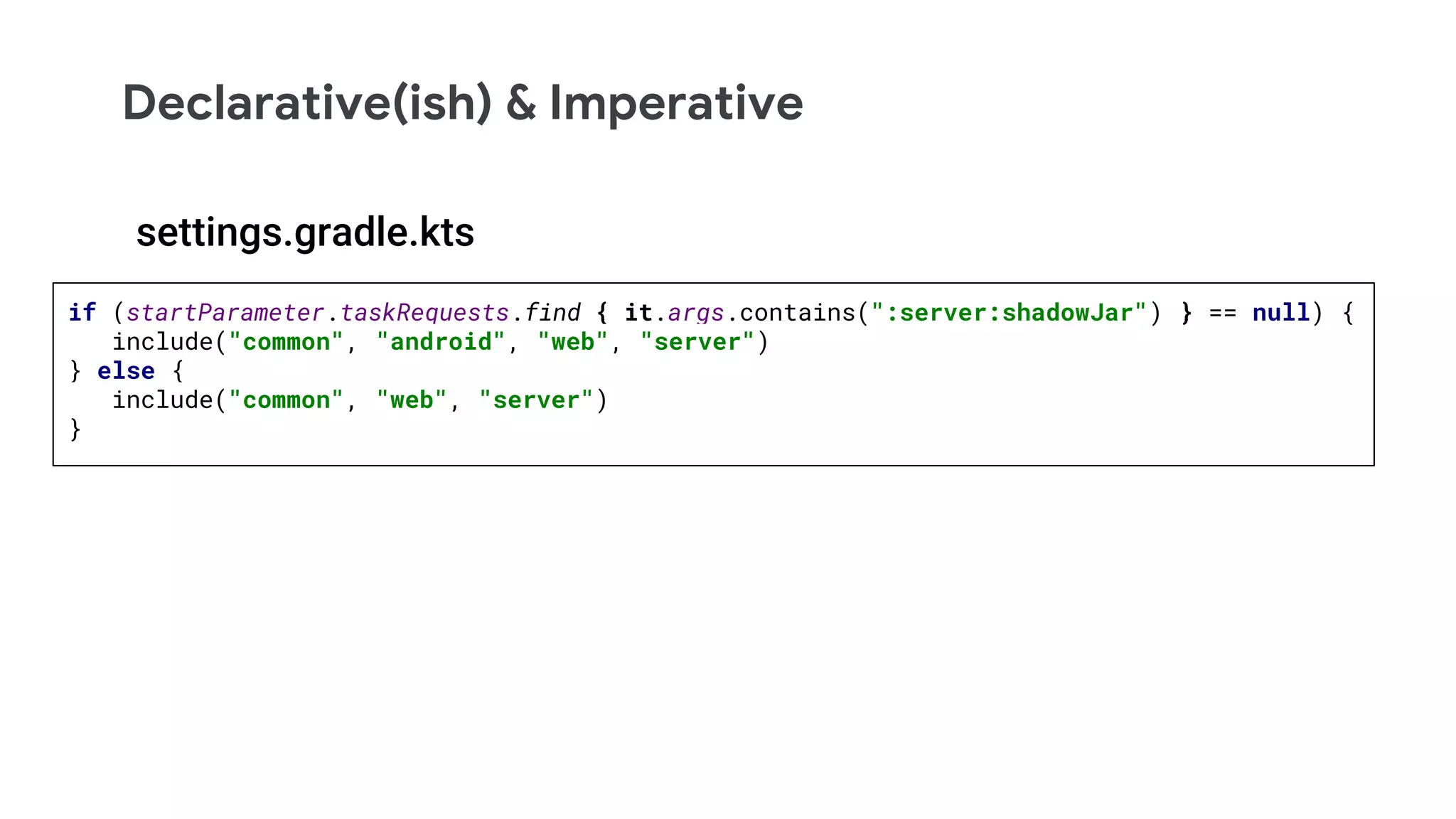 Declarative(ish) & Imperative
if (startParameter.taskRequests.find { it.args.contains(":server:shadowJar") } == null) {
include("common", "android", "web", "server")
} else {
include("common", "web", "server")
}
settings.gradle.kts
 