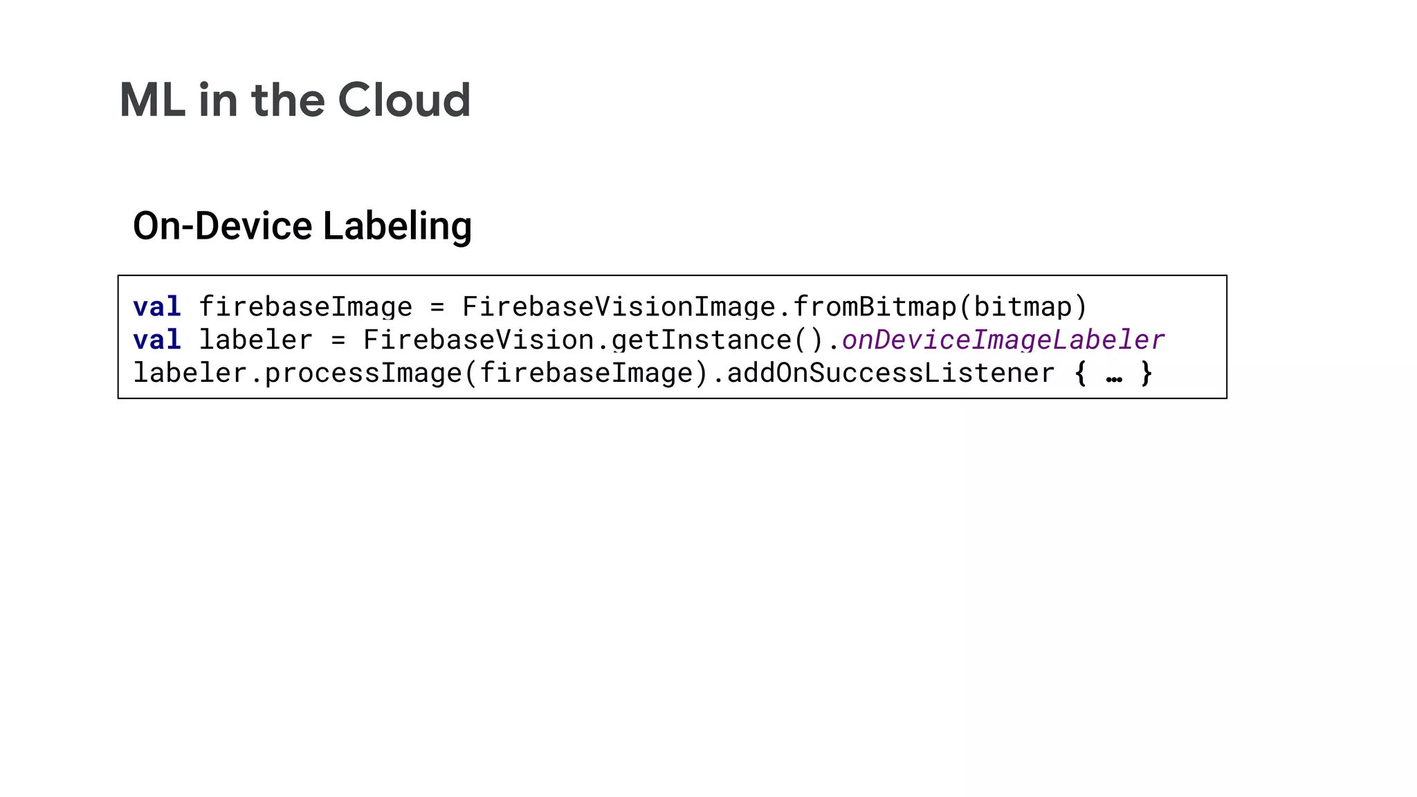 ML in the Cloud
val firebaseImage = FirebaseVisionImage.fromBitmap(bitmap)
val labeler = FirebaseVision.getInstance().onDeviceImageLabeler
labeler.processImage(firebaseImage).addOnSuccessListener { … }
On-Device Labeling
 