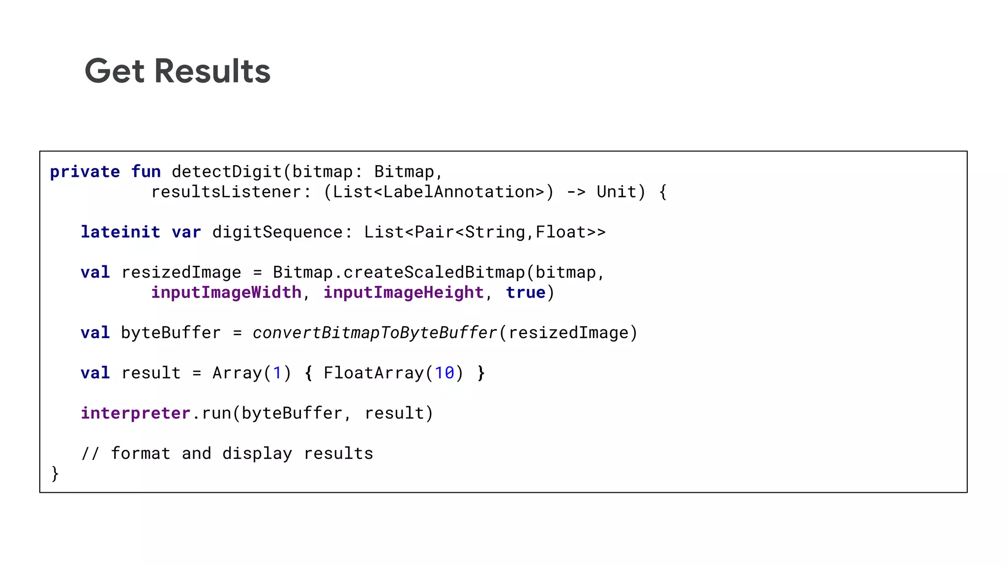 Get Results
private fun detectDigit(bitmap: Bitmap,
resultsListener: (List<LabelAnnotation>) -> Unit) {
lateinit var digitSequence: List<Pair<String,Float>>
val resizedImage = Bitmap.createScaledBitmap(bitmap,
inputImageWidth, inputImageHeight, true)
val byteBuffer = convertBitmapToByteBuffer(resizedImage)
val result = Array(1) { FloatArray(10) }
interpreter.run(byteBuffer, result)
// format and display results
}
 