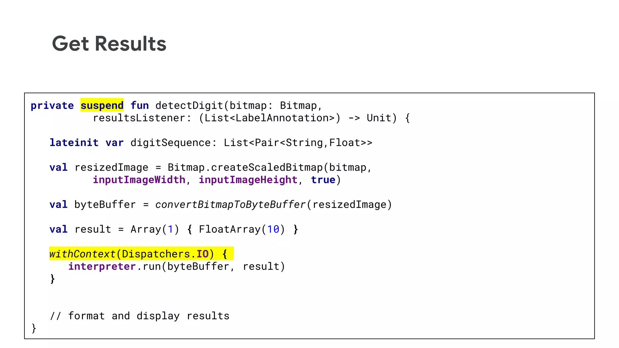Get Results
private suspend fun detectDigit(bitmap: Bitmap,
resultsListener: (List<LabelAnnotation>) -> Unit) {
lateinit var digitSequence: List<Pair<String,Float>>
val resizedImage = Bitmap.createScaledBitmap(bitmap,
inputImageWidth, inputImageHeight, true)
val byteBuffer = convertBitmapToByteBuffer(resizedImage)
val result = Array(1) { FloatArray(10) }
withContext(Dispatchers.IO) {
interpreter.run(byteBuffer, result)
}
// format and display results
}
 