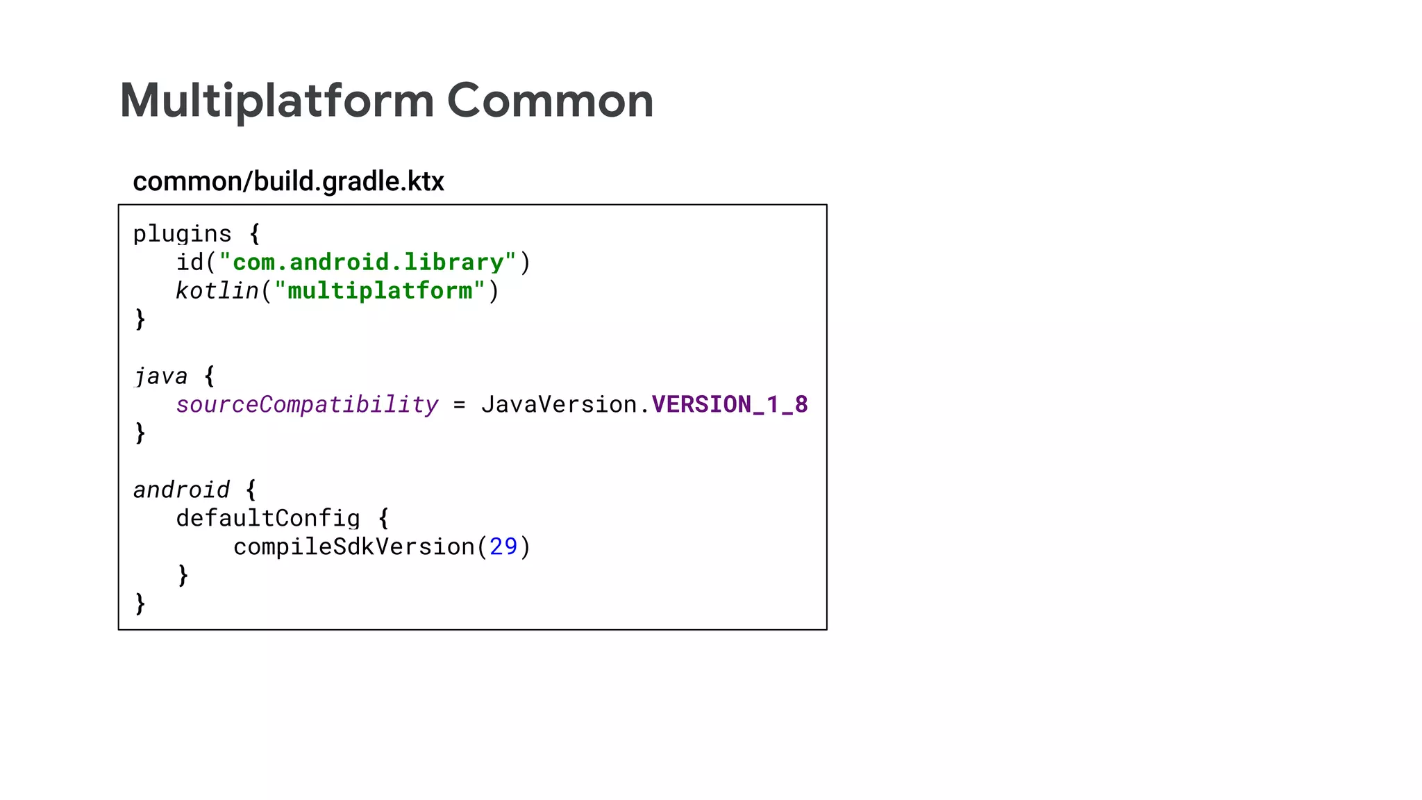 Multiplatform Common
plugins {
id("com.android.library")
kotlin("multiplatform")
}
java {
sourceCompatibility = JavaVersion.VERSION_1_8
}
android {
defaultConfig {
compileSdkVersion(29)
}
}
common/build.gradle.ktx
 